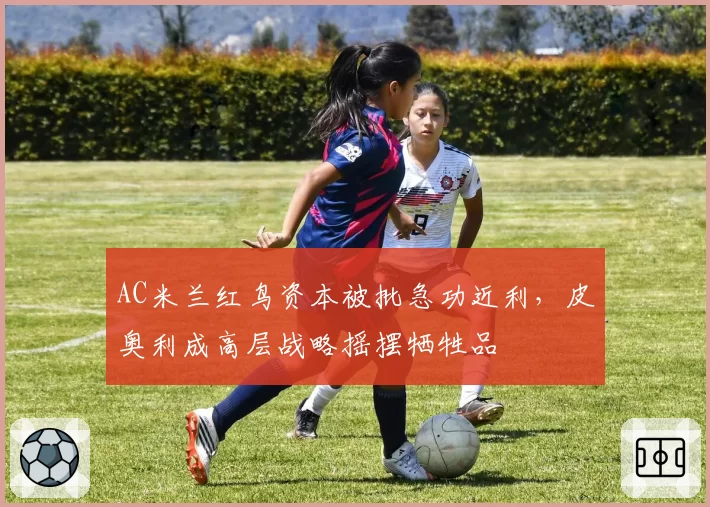 AC米兰红鸟资本被批急功近利，皮奥利成高层战略摇摆牺牲品