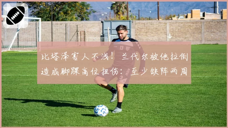 比塔泽害人不浅!兰代尔被他拉倒造成脚踝高位扭伤:至少缺阵两周