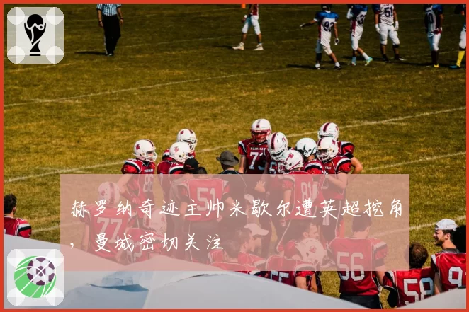 赫罗纳奇迹主帅米歇尔遭英超挖角，曼城密切关注