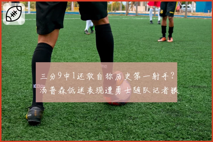 三分9中1还敢自称历史第一射手？汤普森低迷表现遭勇士随队记者狠批